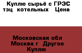 Куплю сырьё с ГРЭС, тэц, котельных › Цена ­ 70 - Московская обл., Москва г. Другое » Куплю   
